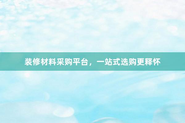 装修材料采购平台，一站式选购更释怀