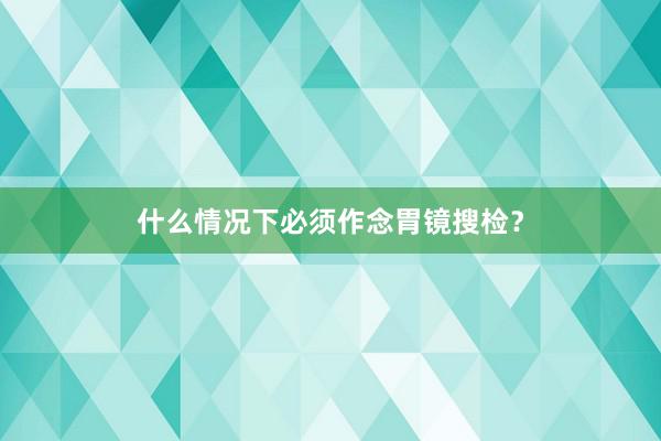 什么情况下必须作念胃镜搜检？