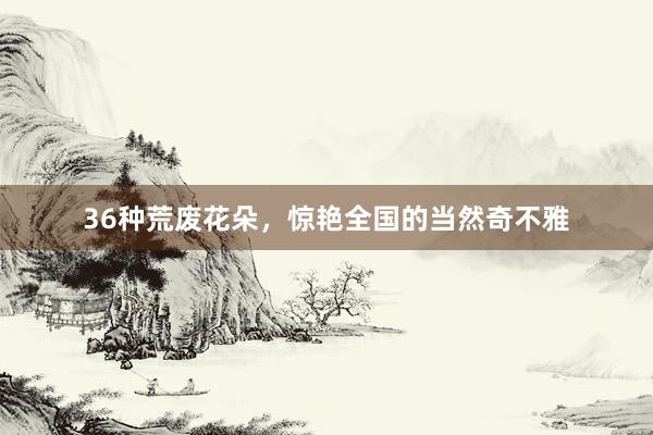 36种荒废花朵，惊艳全国的当然奇不雅