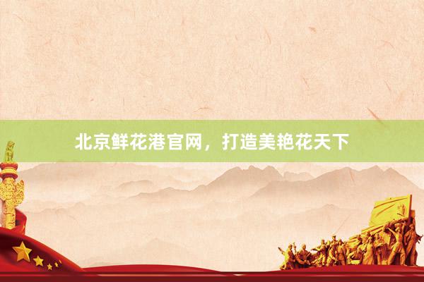 北京鲜花港官网，打造美艳花天下